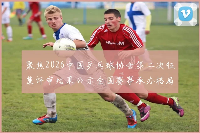 聚焦2026中国乒乓球协会第二次征集评审结果公示全国赛事承办格局初定