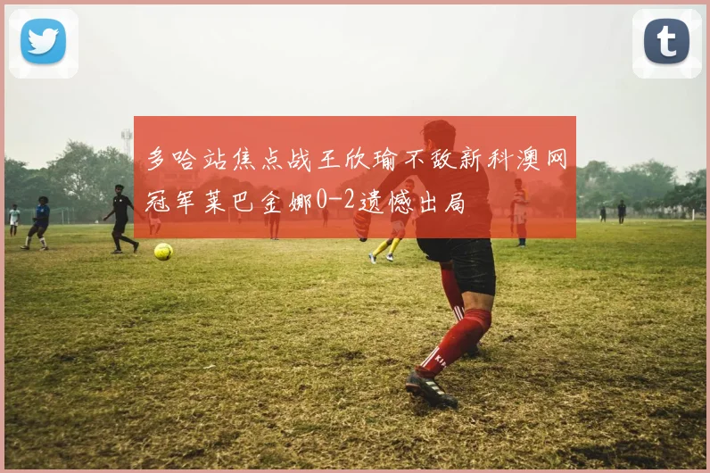 多哈站焦点战王欣瑜不敌新科澳网冠军莱巴金娜0-2遗憾出局