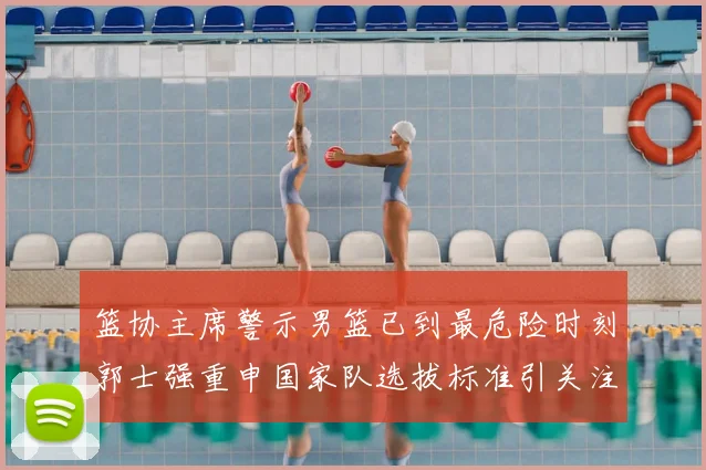 篮协主席警示男篮已到最危险时刻郭士强重申国家队选拔标准引关注