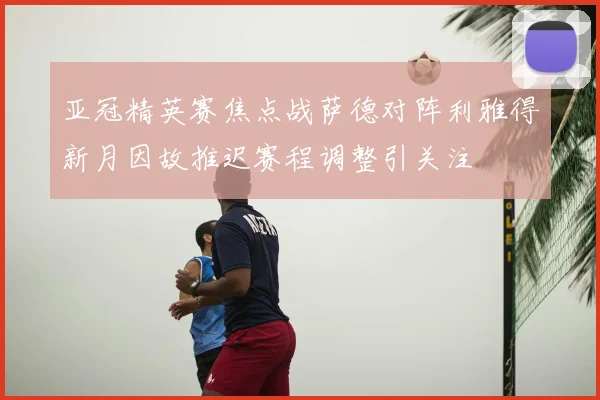 亚冠精英赛焦点战萨德对阵利雅得新月因故推迟赛程调整引关注