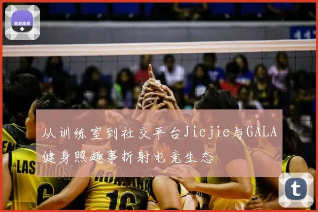 从训练室到社交平台Jiejie与GALA健身照趣事折射电竞生态