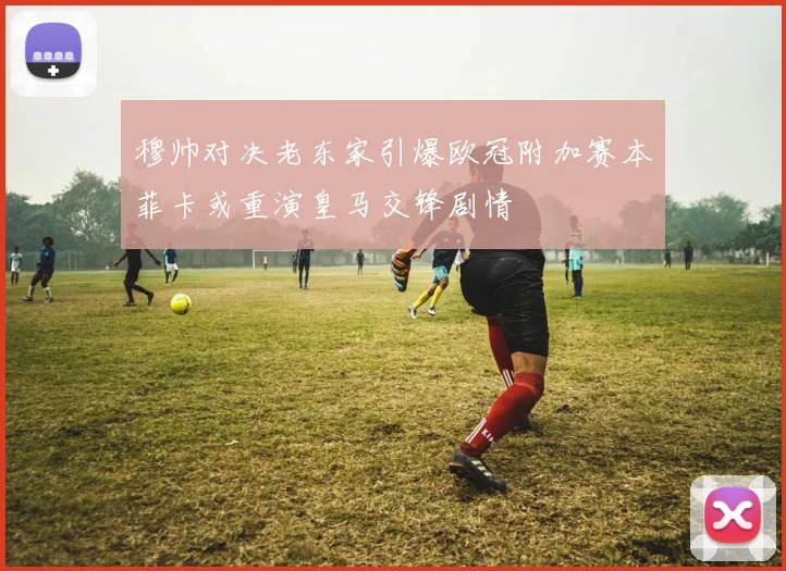 穆帅对决老东家引爆欧冠附加赛本菲卡或重演皇马交锋剧情