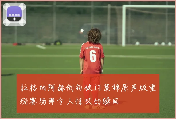 拉格纳阿赫倒钩破门集锦原声版重现赛场那令人惊叹的瞬间