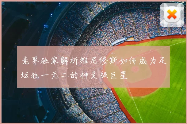 竞界独家解析维尼修斯如何成为足坛独一无二的神灵级巨星