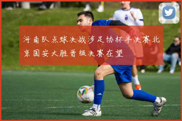 河南队点球决战涉足协杯半决赛北京国安大胜晋级决赛在望