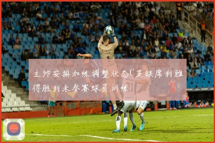 主帅安排加练调整状态C罗缺席利雅得胜利未参赛球员训练