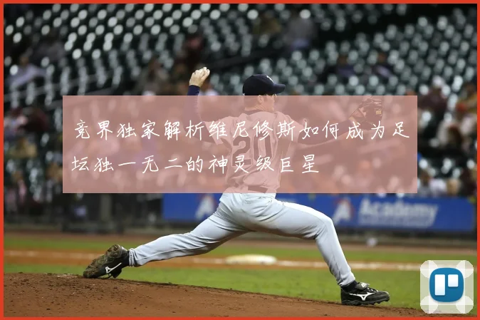 竞界独家解析维尼修斯如何成为足坛独一无二的神灵级巨星