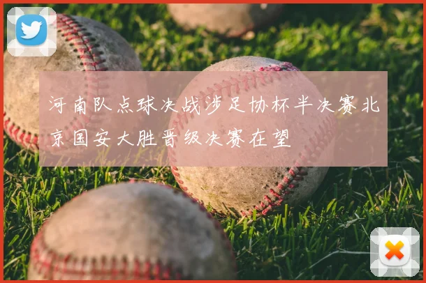河南队点球决战涉足协杯半决赛北京国安大胜晋级决赛在望