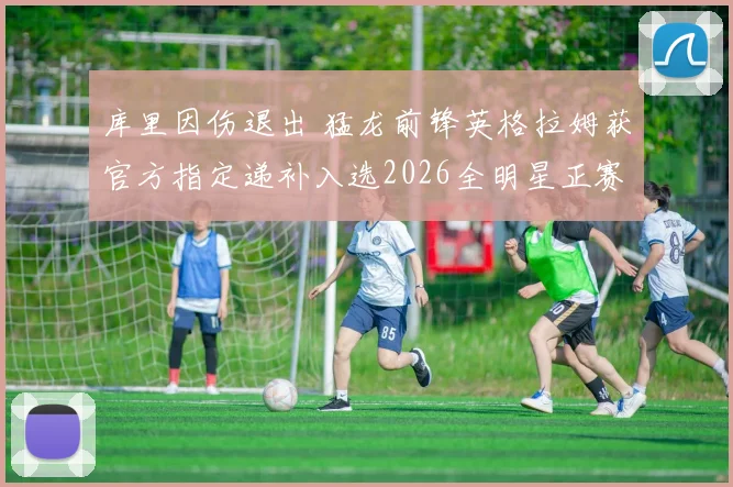 库里因伤退出 猛龙前锋英格拉姆获官方指定递补入选2026全明星正赛
