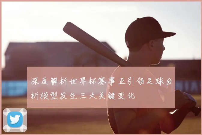 深度解析世界杯赛事正引领足球分析模型发生三大关键变化