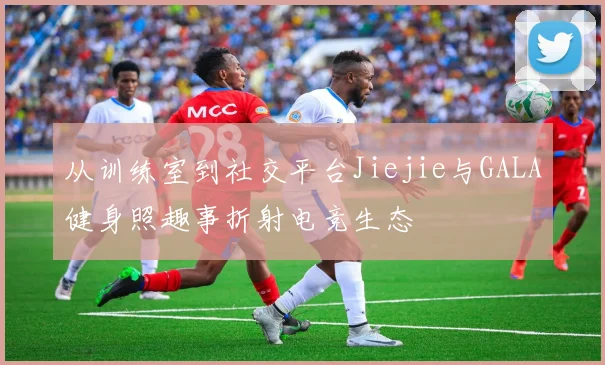 从训练室到社交平台Jiejie与GALA健身照趣事折射电竞生态