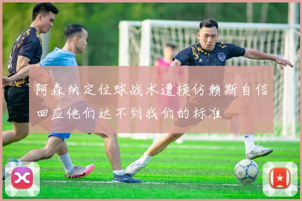 阿森纳定位球战术遭模仿赖斯自信回应他们达不到我们的标准